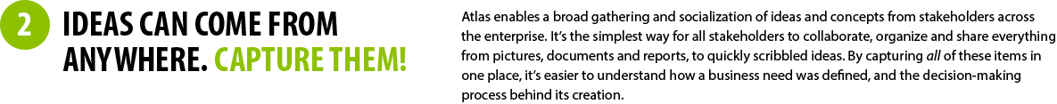 2 - IDEAS CAN COME FROM ANYWHERE. CAPTURE THEM! - Atlas enables a broad gathering and socialization of ideas and concepts from stakeholders across the enterprise. It’s the simplest way for all stakeholders to collaborate, organize and share everything from pictures, documents and reports, to quickly scribbled ideas. By capturing all of these items in one place, it’s easier to understand how a business need was defined, and the decision-making process behind its creation.