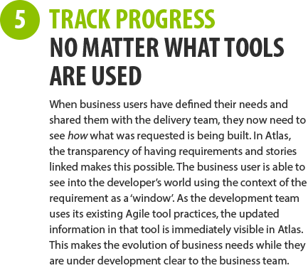 5 - TRACK PROGRESS NO MATTER WHAT TOOLS ARE USED - When business users have defined their needs and shared them with the delivery team, they now need to see how what was requested is being built. In Atlas, the transparency of having requirements and stories linked makes this possible. The business user is able to see into the developer’s world using the context of the requirement as a ‘window’. As the development team uses its existing Agile tool practices, the updated information in that tool is immediately visible in Atlas. This makes the evolution of business needs while they are under development clear to the business team.