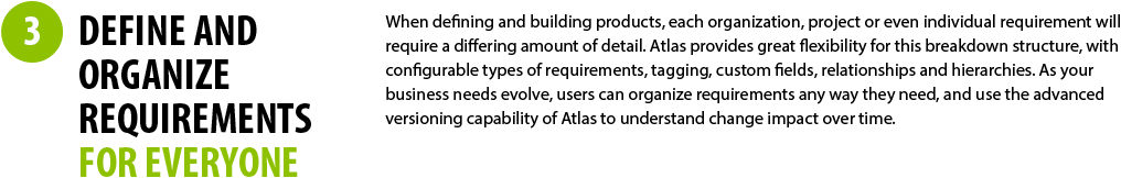 3 - DEFINE AND ORGANIZE REQUIREMENTS FOR EVERYONE - When defining and building products, each organization, project or even individual requirement will require a differing amount of detail. Atlas provides great flexibility for this breakdown structure, with configurable types of requirements, tagging, custom fields, relationships and hierarchies. As your business needs evolve, users can organize requirements any way they need, and use the advanced versioning capability of Atlas to understand change impact over time. 