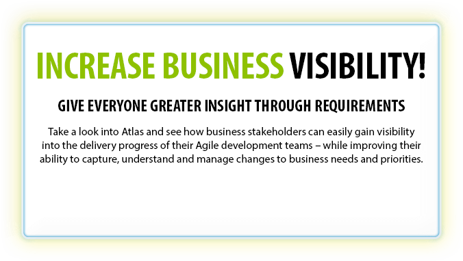 INCREASE BUSINESS VISIBILITY! - Give everyone greater insight through requirements - Take a look into Atlas and see how business stakeholders can easily gain visibility into the delivery progress of their Agile development teams – while improving their ability to capture, understand and manage changes to business needs and priorities.